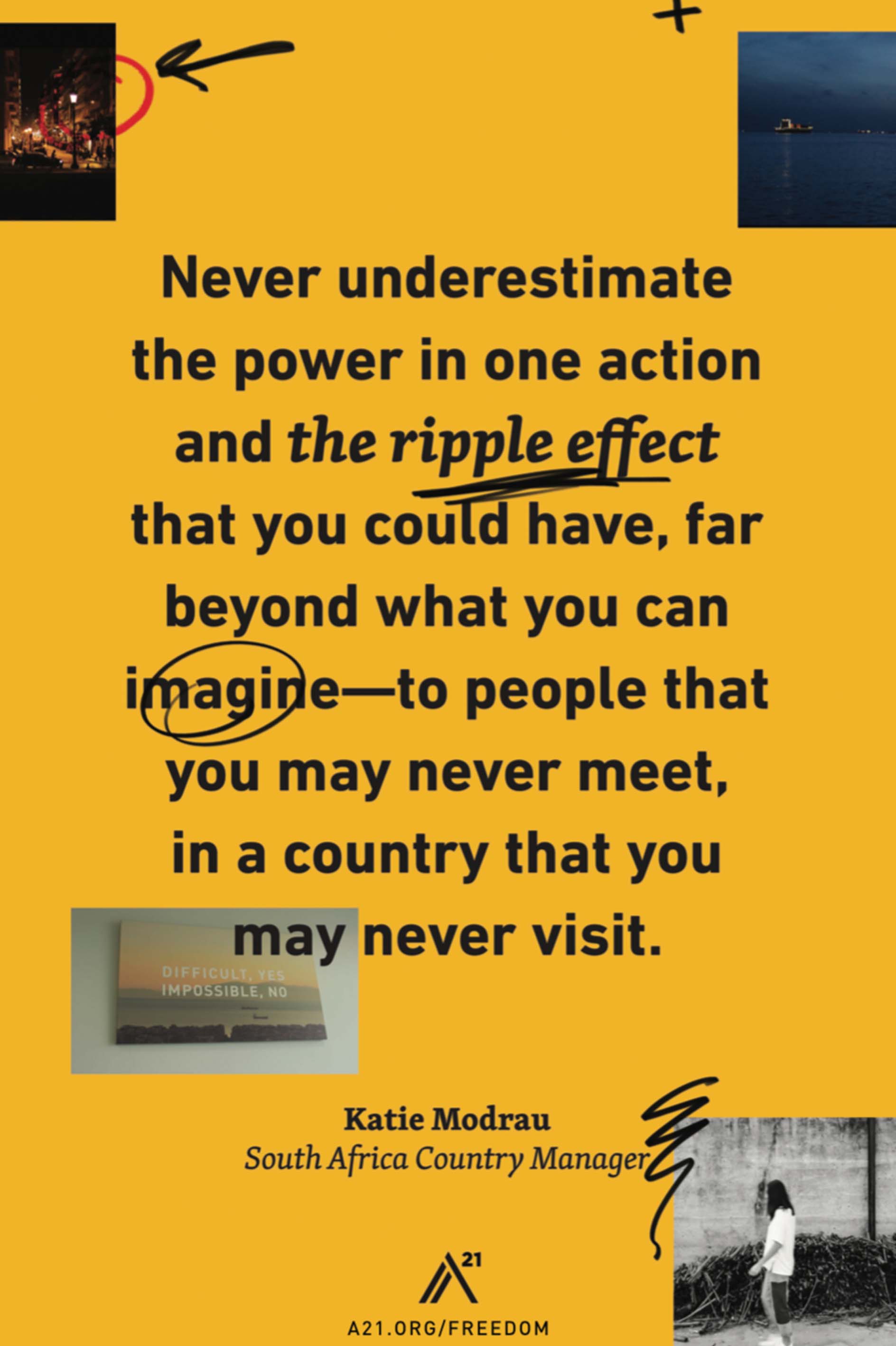 Poster 1: Never underestimate the power in one action and the ripple effect that you could have, far beyond what you can imagine–to people that you may never meet, in a country that you may never visit.