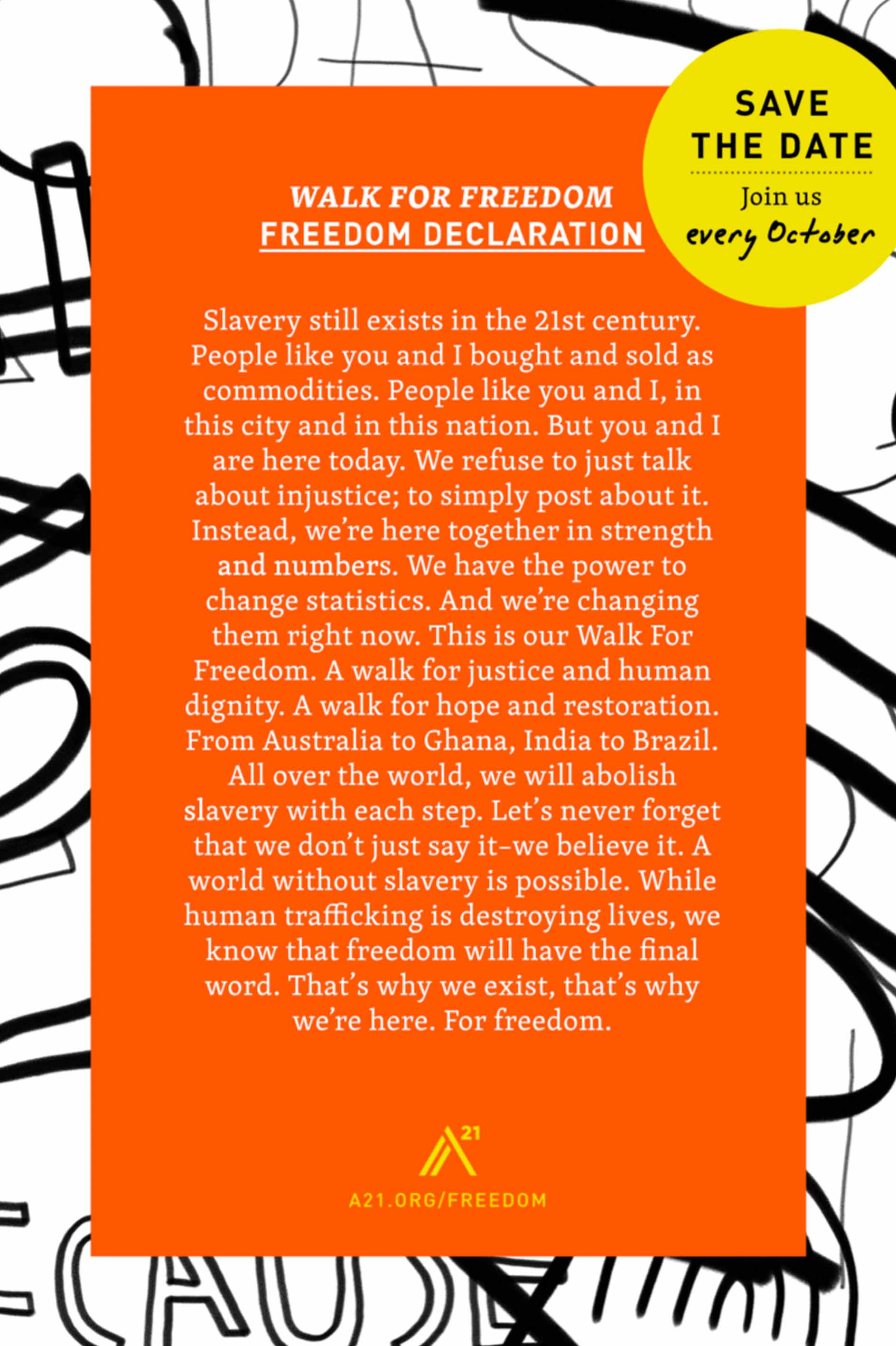 Poster 8: Walk For Freedom: Freedom Declaration: Wave the date. Join us every October. Slavery still exists in the 21st century. People like you and I, bought and sold as commodities. People like you and I, in this city and in this nation. But you and I are here today. We refuse to just talk about injustice; to simply post about it. Instead, we're here together in strength and numbers. We have the power to change statistics. And we're changing them right now. This is our Walk For Freedom. A walk for justice and human dignity. A walk for hope and restoration. From Australia to Ghana, India to Brazil. All over the world, we will abolish slavery with each step. Let's never forget that we don't just say it– we believe it. A world without slavery is possible. While human trafficking is destroying lives, we know that freedom will have the final word. That's why we exist, that's why we're here. For freedom.